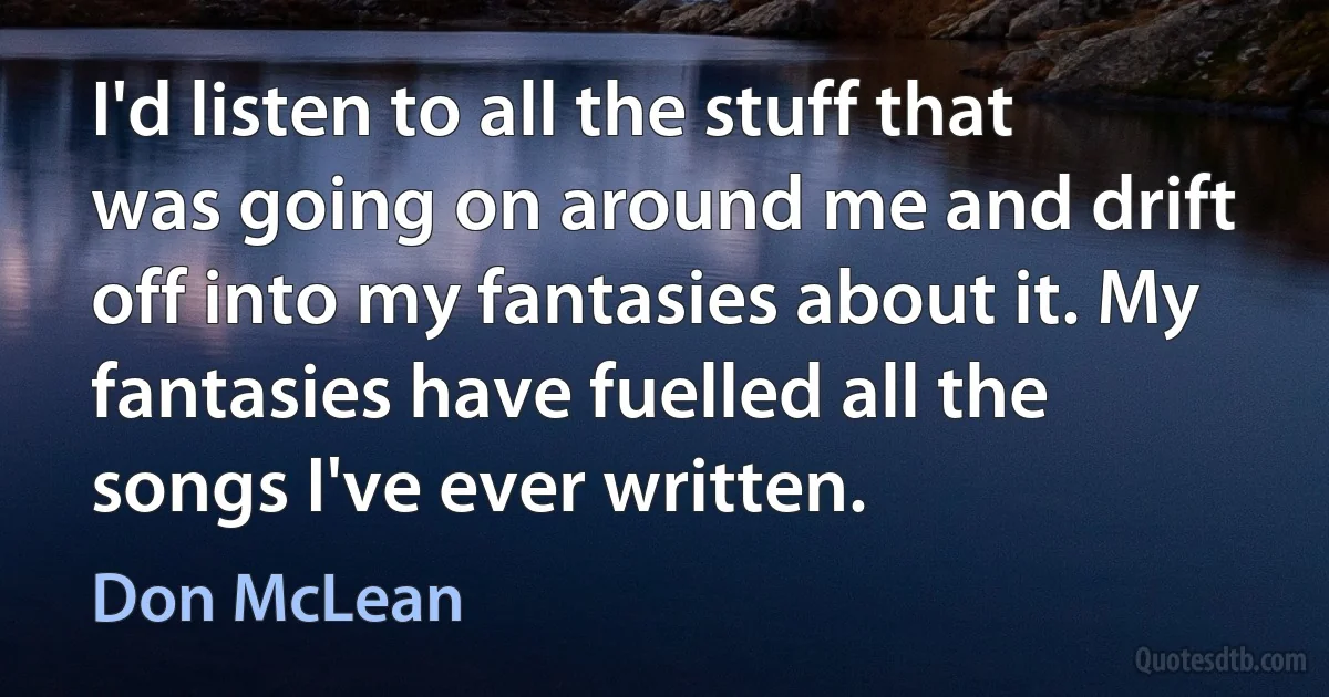 I'd listen to all the stuff that was going on around me and drift off into my fantasies about it. My fantasies have fuelled all the songs I've ever written. (Don McLean)