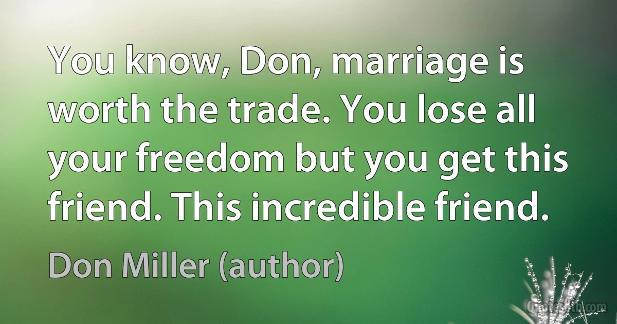 You know, Don, marriage is worth the trade. You lose all your freedom but you get this friend. This incredible friend. (Don Miller (author))