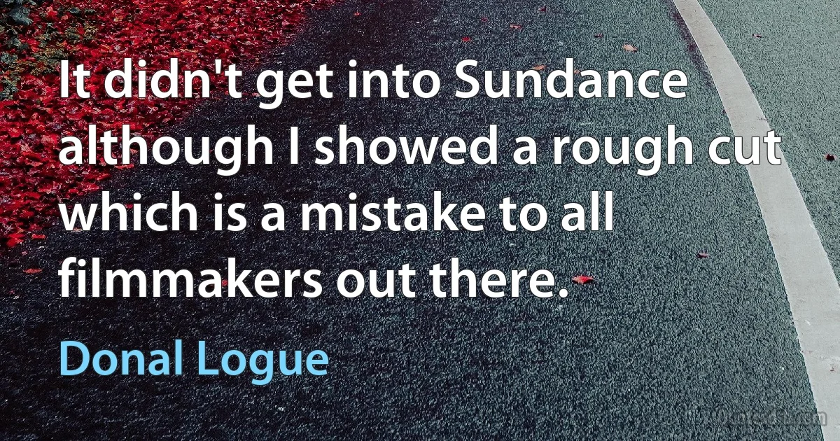 It didn't get into Sundance although I showed a rough cut which is a mistake to all filmmakers out there. (Donal Logue)