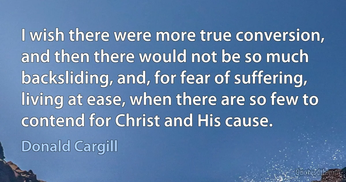 I wish there were more true conversion, and then there would not be so much backsliding, and, for fear of suffering, living at ease, when there are so few to contend for Christ and His cause. (Donald Cargill)