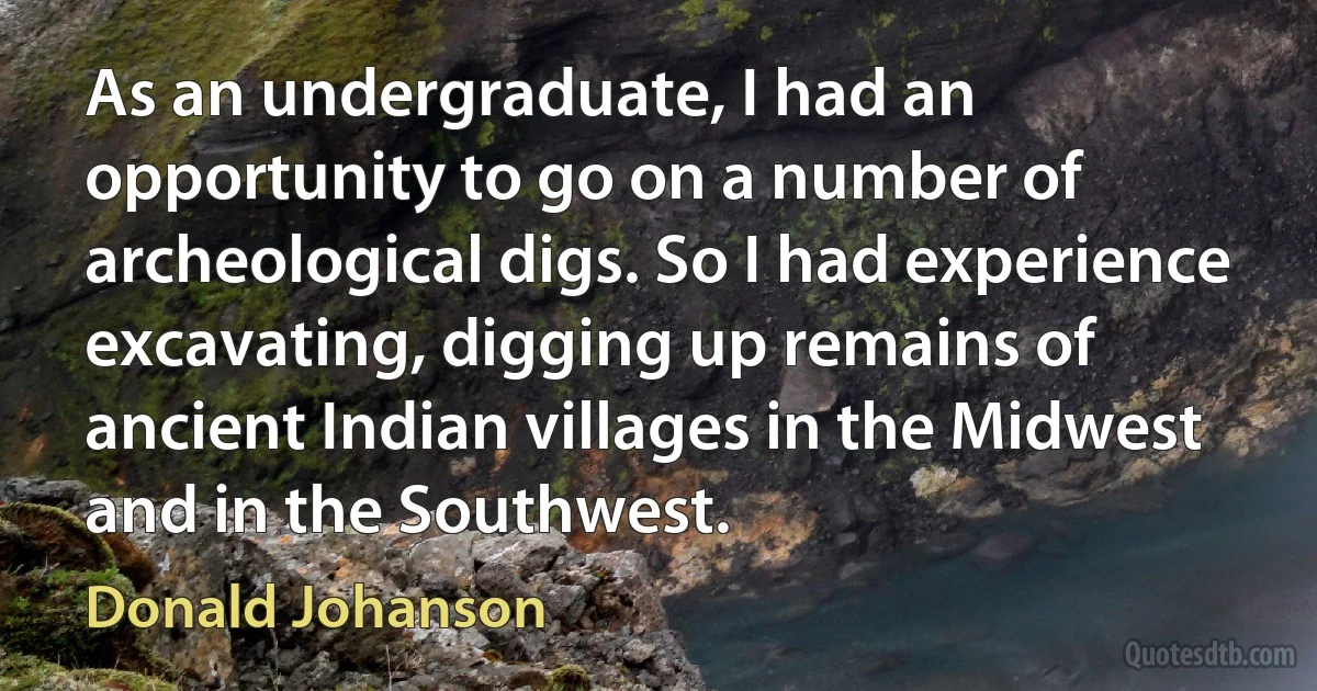 As an undergraduate, I had an opportunity to go on a number of archeological digs. So I had experience excavating, digging up remains of ancient Indian villages in the Midwest and in the Southwest. (Donald Johanson)