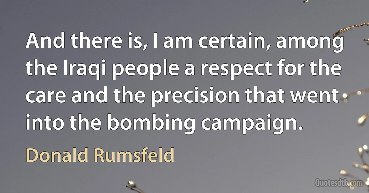 And there is, I am certain, among the Iraqi people a respect for the care and the precision that went into the bombing campaign. (Donald Rumsfeld)