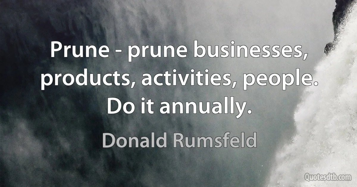 Prune - prune businesses, products, activities, people. Do it annually. (Donald Rumsfeld)