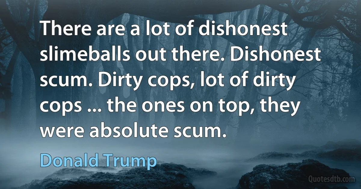 There are a lot of dishonest slimeballs out there. Dishonest scum. Dirty cops, lot of dirty cops ... the ones on top, they were absolute scum. (Donald Trump)