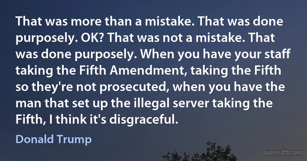 That was more than a mistake. That was done purposely. OK? That was not a mistake. That was done purposely. When you have your staff taking the Fifth Amendment, taking the Fifth so they're not prosecuted, when you have the man that set up the illegal server taking the Fifth, I think it's disgraceful. (Donald Trump)