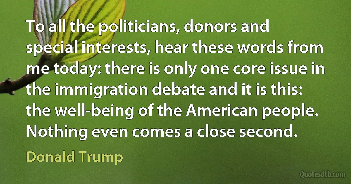 To all the politicians, donors and special interests, hear these words from me today: there is only one core issue in the immigration debate and it is this: the well-being of the American people. Nothing even comes a close second. (Donald Trump)