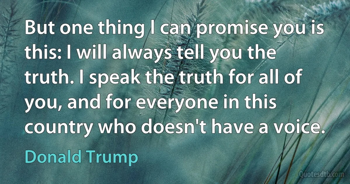 But one thing I can promise you is this: I will always tell you the truth. I speak the truth for all of you, and for everyone in this country who doesn't have a voice. (Donald Trump)