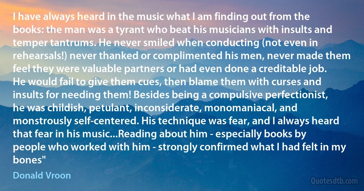 I have always heard in the music what I am finding out from the books: the man was a tyrant who beat his musicians with insults and temper tantrums. He never smiled when conducting (not even in rehearsals!) never thanked or complimented his men, never made them feel they were valuable partners or had even done a creditable job. He would fail to give them cues, then blame them with curses and insults for needing them! Besides being a compulsive perfectionist, he was childish, petulant, inconsiderate, monomaniacal, and monstrously self-centered. His technique was fear, and I always heard that fear in his music...Reading about him - especially books by people who worked with him - strongly confirmed what I had felt in my bones" (Donald Vroon)