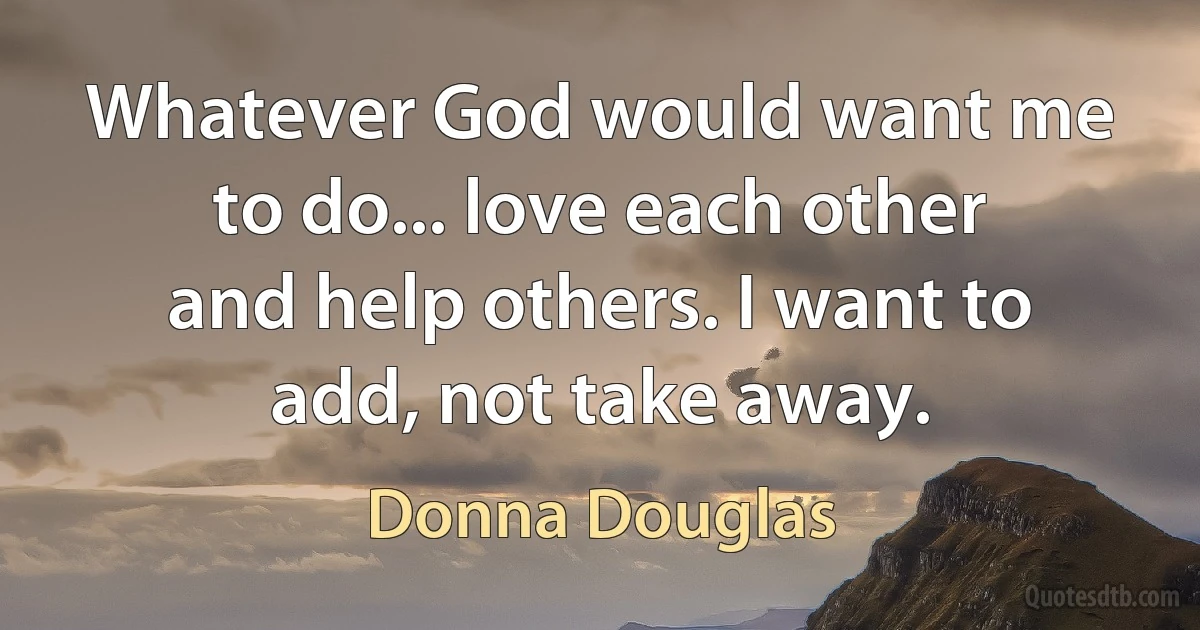 Whatever God would want me to do... love each other and help others. I want to add, not take away. (Donna Douglas)