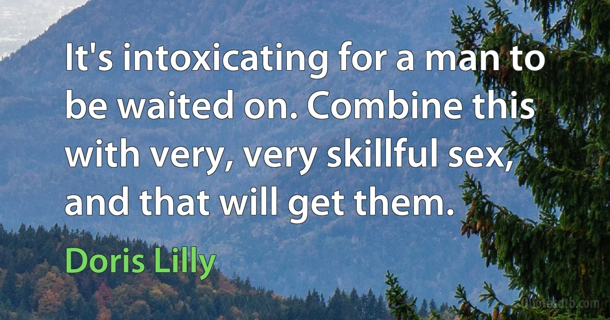 It's intoxicating for a man to be waited on. Combine this with very, very skillful sex, and that will get them. (Doris Lilly)