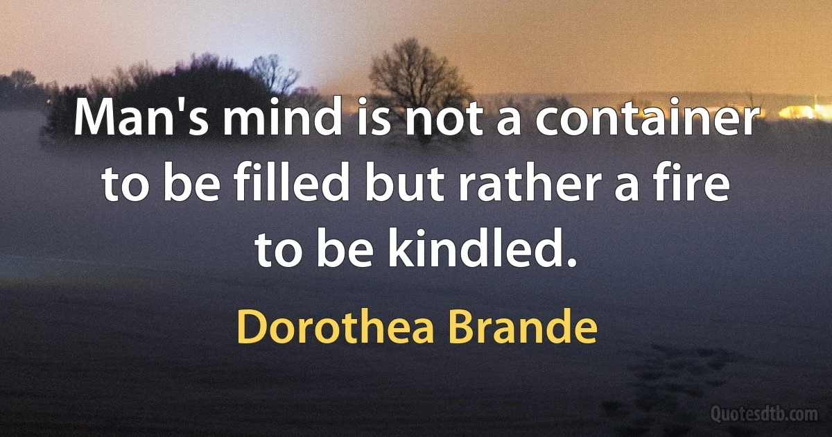 Man's mind is not a container to be filled but rather a fire to be kindled. (Dorothea Brande)