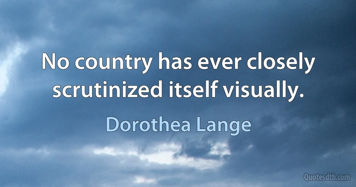 No country has ever closely scrutinized itself visually. (Dorothea Lange)