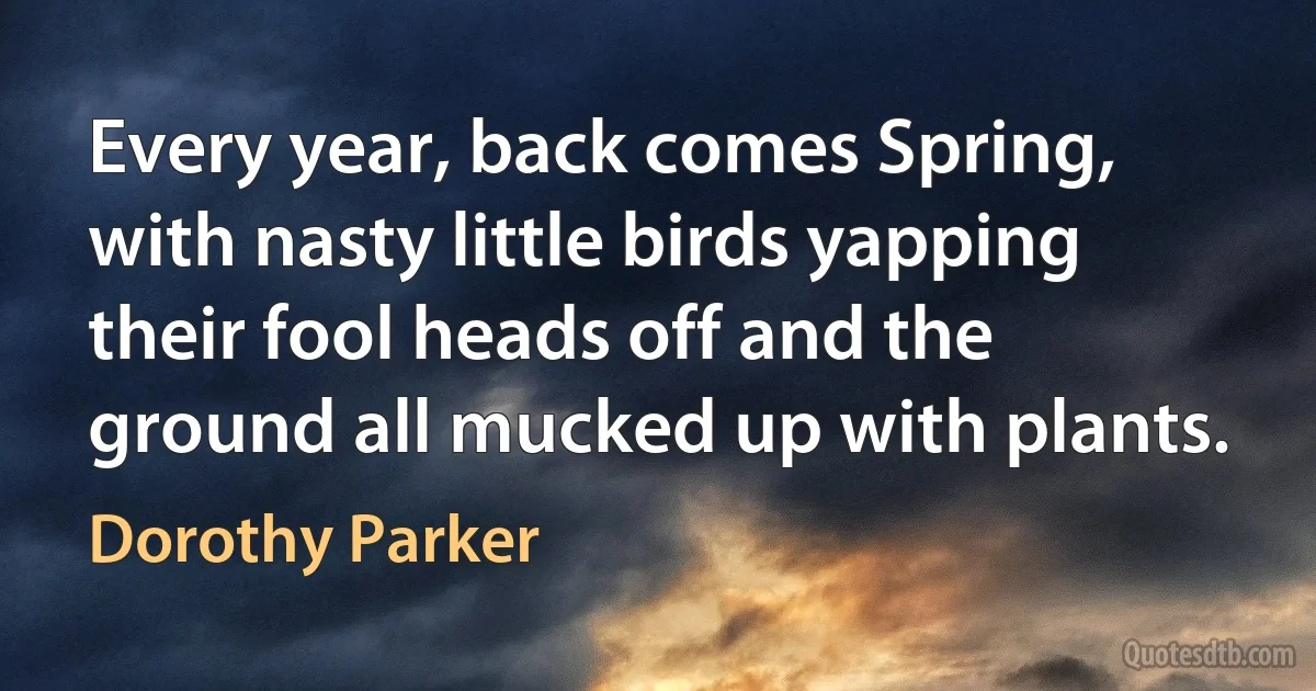 Every year, back comes Spring, with nasty little birds yapping their fool heads off and the ground all mucked up with plants. (Dorothy Parker)