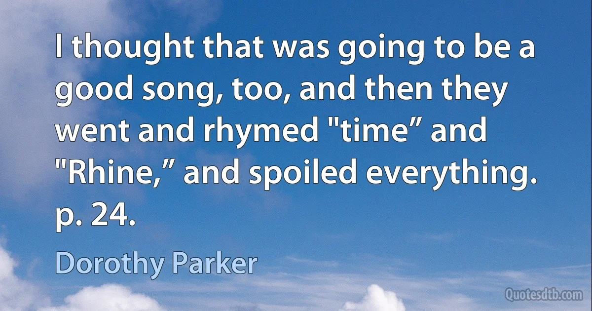 I thought that was going to be a good song, too, and then they went and rhymed "time” and "Rhine,” and spoiled everything. p. 24. (Dorothy Parker)