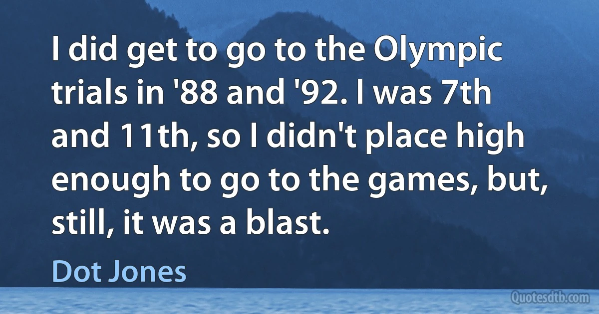 I did get to go to the Olympic trials in '88 and '92. I was 7th and 11th, so I didn't place high enough to go to the games, but, still, it was a blast. (Dot Jones)