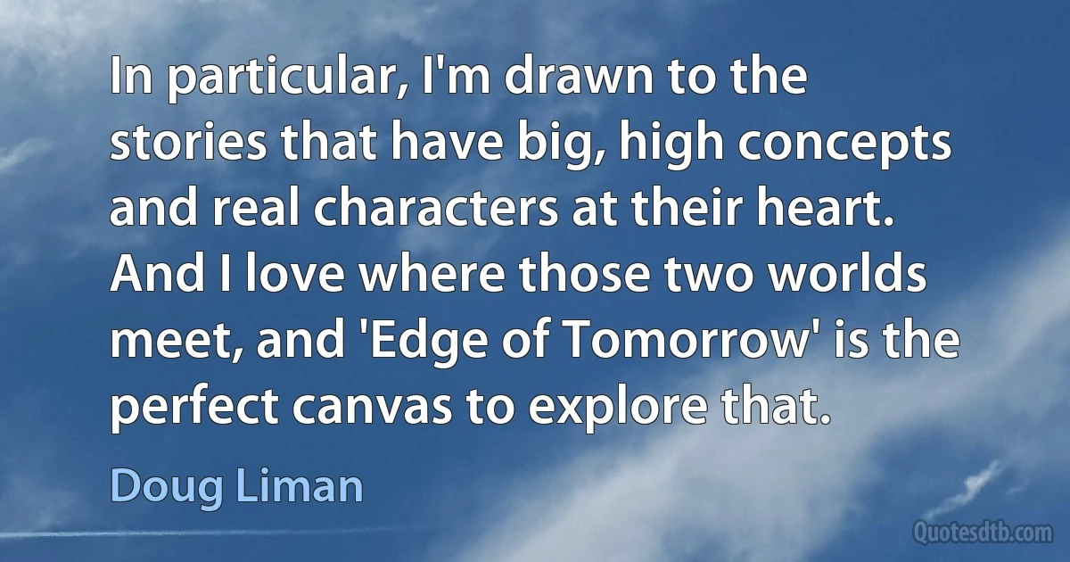 In particular, I'm drawn to the stories that have big, high concepts and real characters at their heart. And I love where those two worlds meet, and 'Edge of Tomorrow' is the perfect canvas to explore that. (Doug Liman)