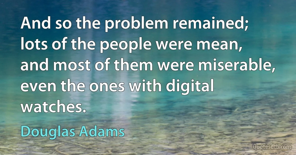 And so the problem remained; lots of the people were mean, and most of them were miserable, even the ones with digital watches. (Douglas Adams)