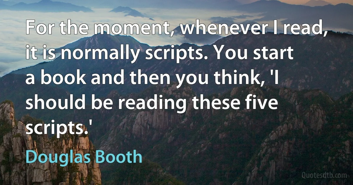 For the moment, whenever I read, it is normally scripts. You start a book and then you think, 'I should be reading these five scripts.' (Douglas Booth)