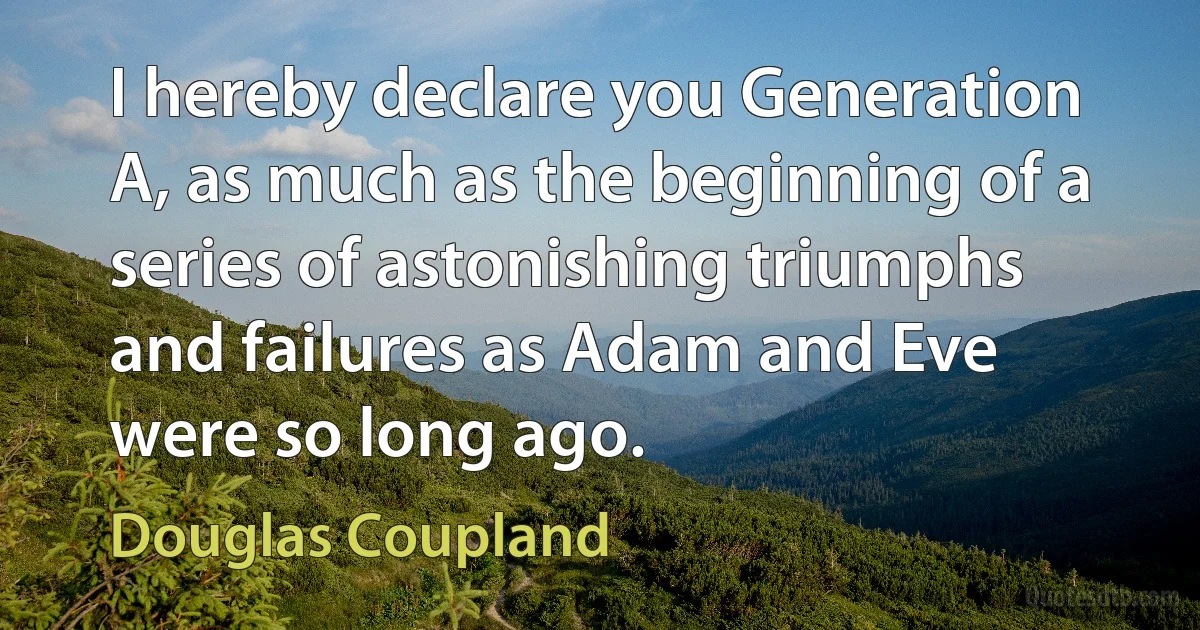 I hereby declare you Generation A, as much as the beginning of a series of astonishing triumphs and failures as Adam and Eve were so long ago. (Douglas Coupland)