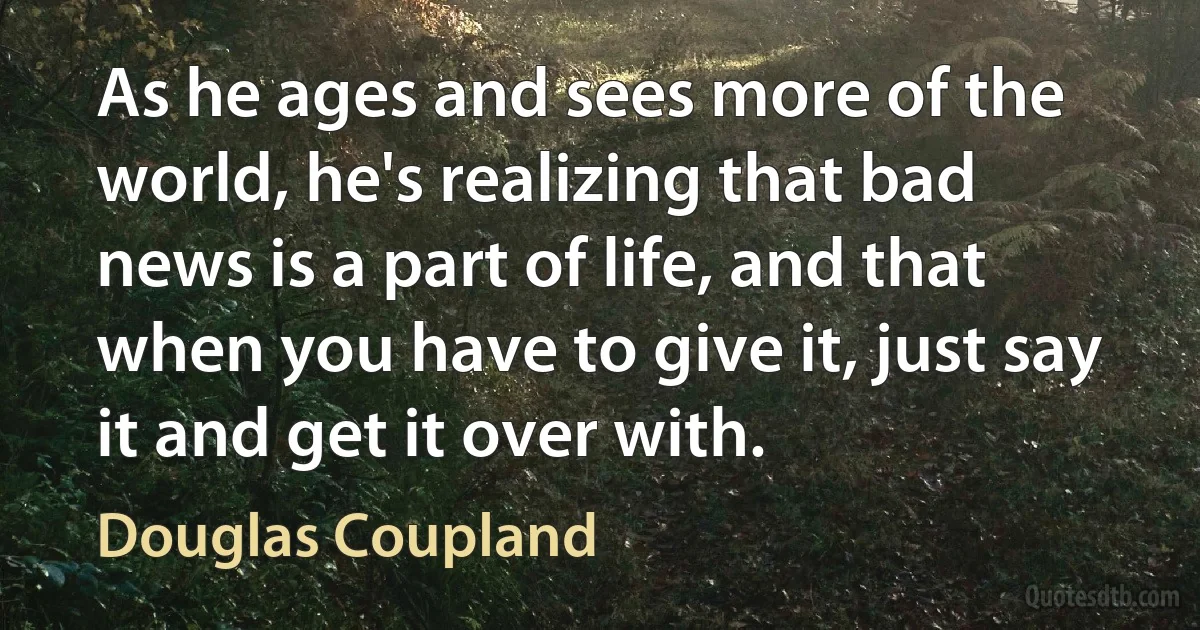 As he ages and sees more of the world, he's realizing that bad news is a part of life, and that when you have to give it, just say it and get it over with. (Douglas Coupland)