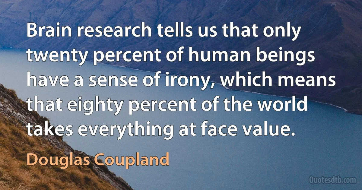 Brain research tells us that only twenty percent of human beings have a sense of irony, which means that eighty percent of the world takes everything at face value. (Douglas Coupland)