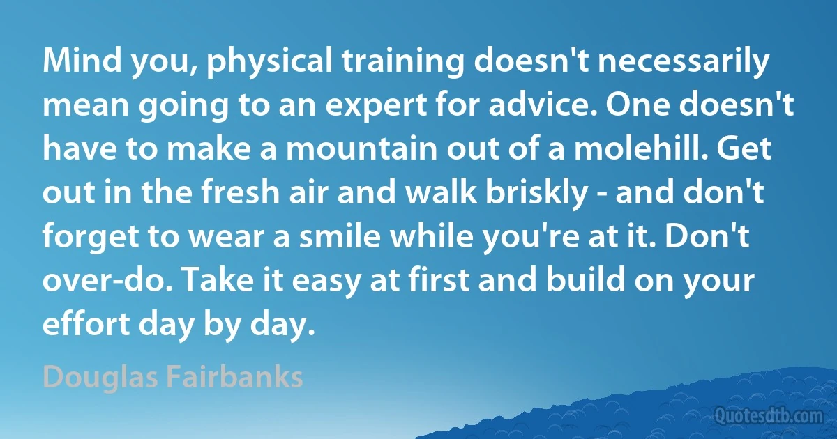 Mind you, physical training doesn't necessarily mean going to an expert for advice. One doesn't have to make a mountain out of a molehill. Get out in the fresh air and walk briskly - and don't forget to wear a smile while you're at it. Don't over-do. Take it easy at first and build on your effort day by day. (Douglas Fairbanks)