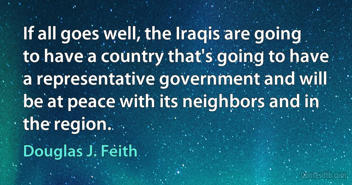 If all goes well, the Iraqis are going to have a country that's going to have a representative government and will be at peace with its neighbors and in the region. (Douglas J. Feith)