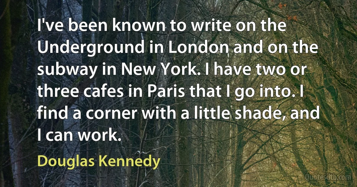 I've been known to write on the Underground in London and on the subway in New York. I have two or three cafes in Paris that I go into. I find a corner with a little shade, and I can work. (Douglas Kennedy)