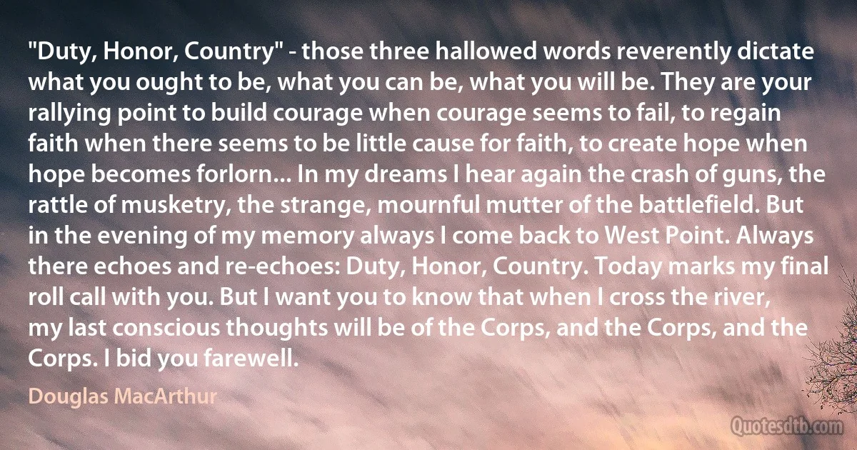 "Duty, Honor, Country" - those three hallowed words reverently dictate what you ought to be, what you can be, what you will be. They are your rallying point to build courage when courage seems to fail, to regain faith when there seems to be little cause for faith, to create hope when hope becomes forlorn... In my dreams I hear again the crash of guns, the rattle of musketry, the strange, mournful mutter of the battlefield. But in the evening of my memory always I come back to West Point. Always there echoes and re-echoes: Duty, Honor, Country. Today marks my final roll call with you. But I want you to know that when I cross the river, my last conscious thoughts will be of the Corps, and the Corps, and the Corps. I bid you farewell. (Douglas MacArthur)