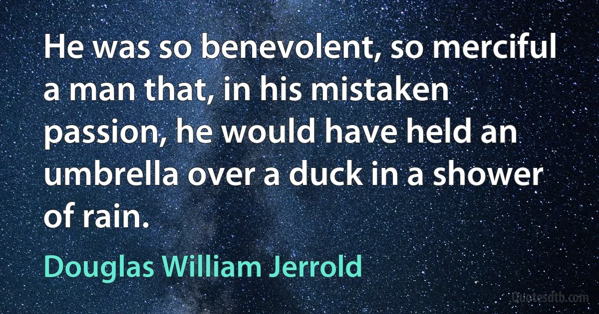 He was so benevolent, so merciful a man that, in his mistaken passion, he would have held an umbrella over a duck in a shower of rain. (Douglas William Jerrold)