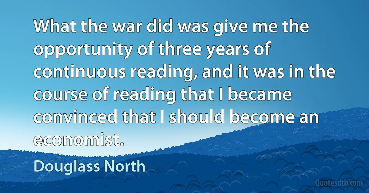 What the war did was give me the opportunity of three years of continuous reading, and it was in the course of reading that I became convinced that I should become an economist. (Douglass North)