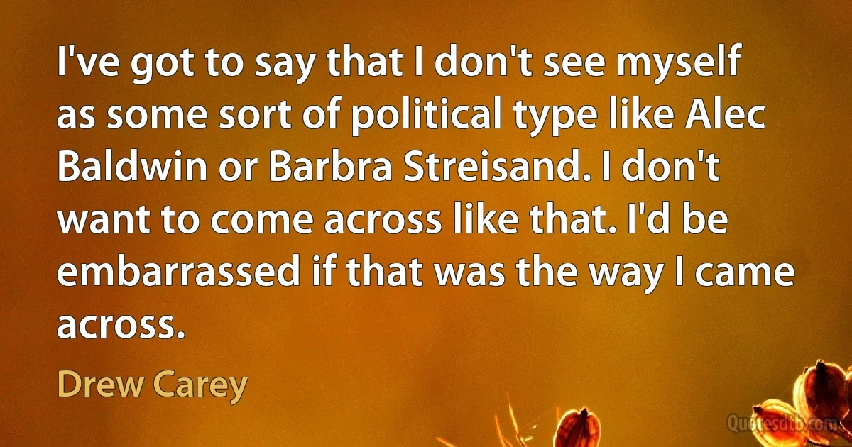 I've got to say that I don't see myself as some sort of political type like Alec Baldwin or Barbra Streisand. I don't want to come across like that. I'd be embarrassed if that was the way I came across. (Drew Carey)