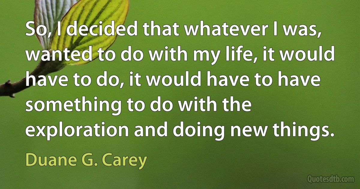 So, I decided that whatever I was, wanted to do with my life, it would have to do, it would have to have something to do with the exploration and doing new things. (Duane G. Carey)