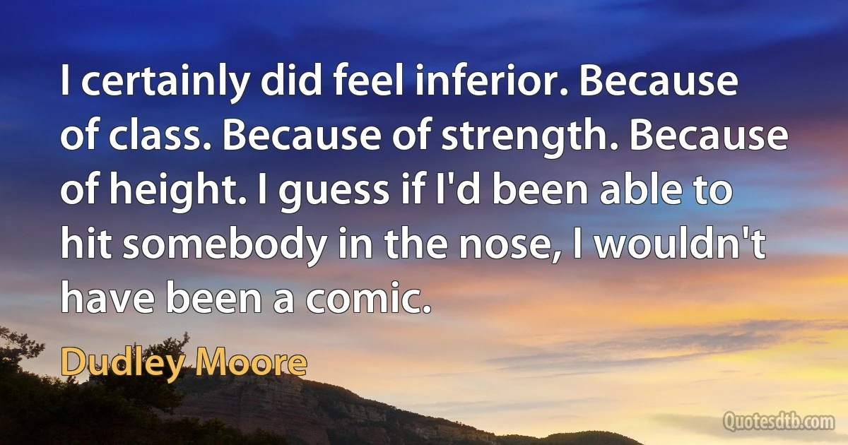 I certainly did feel inferior. Because of class. Because of strength. Because of height. I guess if I'd been able to hit somebody in the nose, I wouldn't have been a comic. (Dudley Moore)