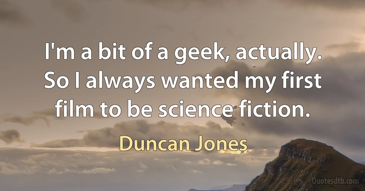 I'm a bit of a geek, actually. So I always wanted my first film to be science fiction. (Duncan Jones)