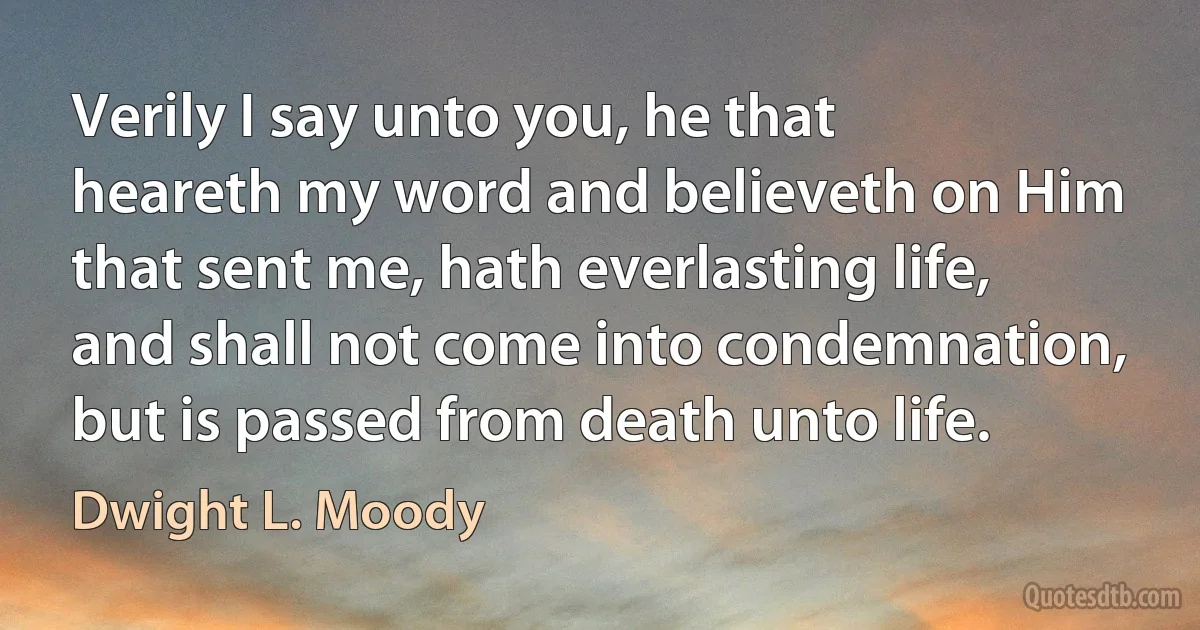 Verily I say unto you, he that heareth my word and believeth on Him that sent me, hath everlasting life, and shall not come into condemnation, but is passed from death unto life. (Dwight L. Moody)