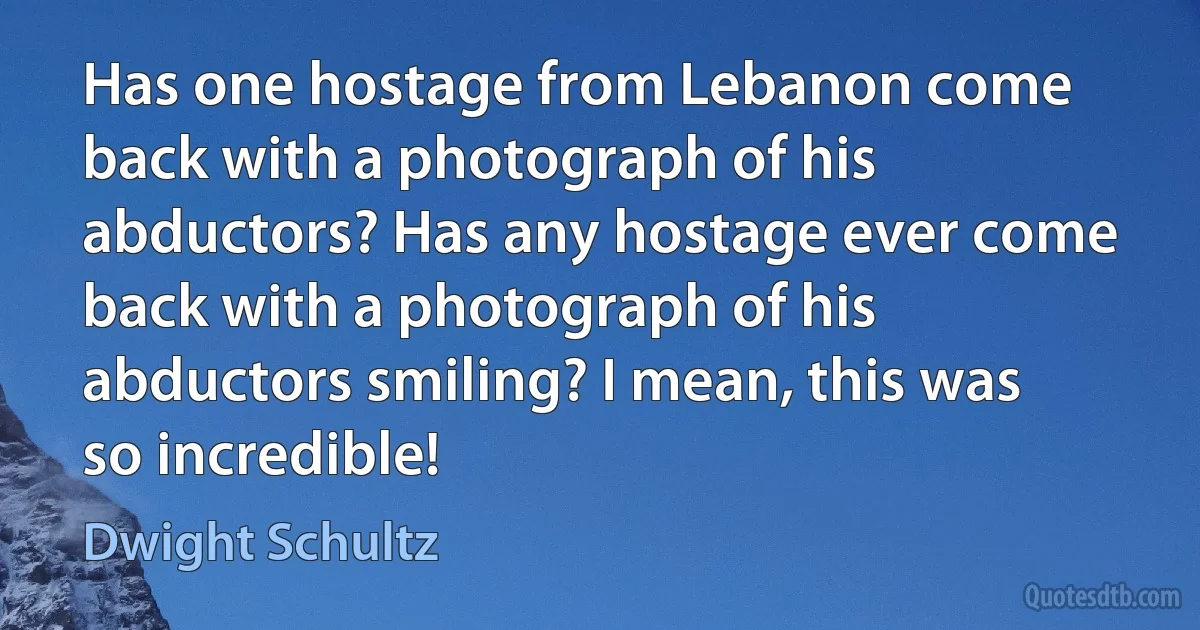 Has one hostage from Lebanon come back with a photograph of his abductors? Has any hostage ever come back with a photograph of his abductors smiling? I mean, this was so incredible! (Dwight Schultz)