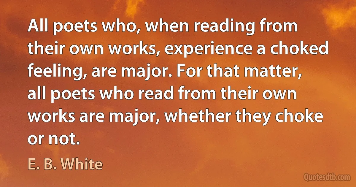 All poets who, when reading from their own works, experience a choked feeling, are major. For that matter, all poets who read from their own works are major, whether they choke or not. (E. B. White)