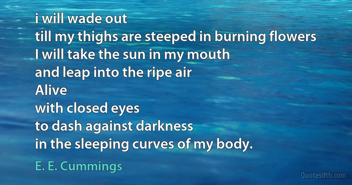 i will wade out
till my thighs are steeped in burning flowers
I will take the sun in my mouth
and leap into the ripe air
Alive
with closed eyes
to dash against darkness
in the sleeping curves of my body. (E. E. Cummings)