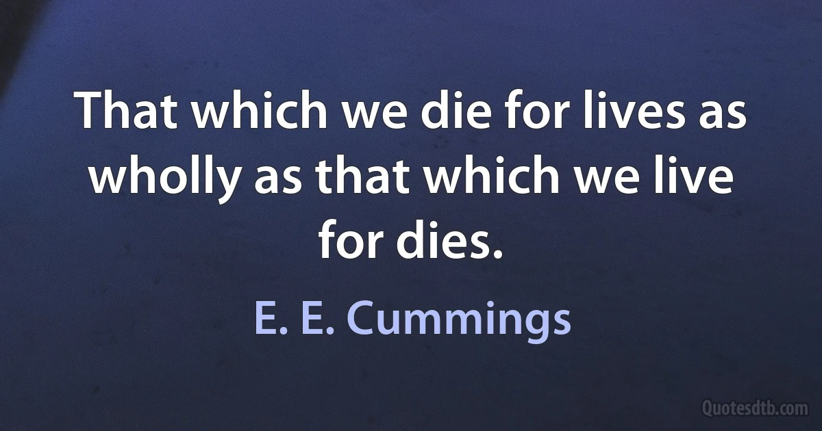 That which we die for lives as wholly as that which we live for dies. (E. E. Cummings)