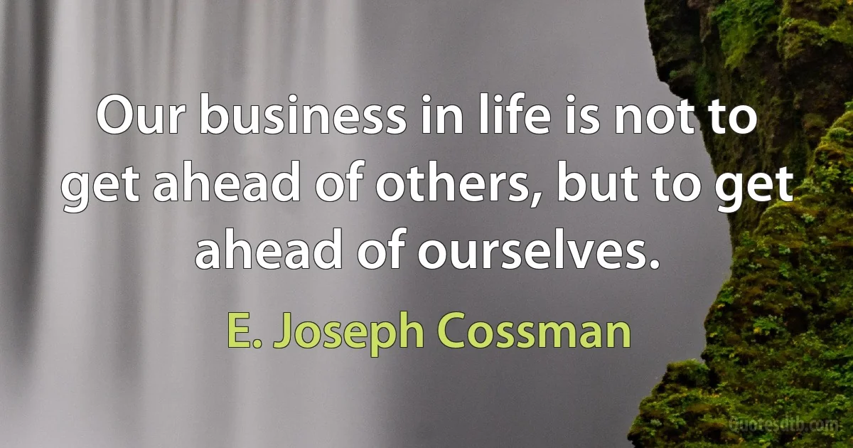 Our business in life is not to get ahead of others, but to get ahead of ourselves. (E. Joseph Cossman)