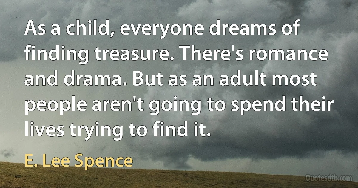 As a child, everyone dreams of finding treasure. There's romance and drama. But as an adult most people aren't going to spend their lives trying to find it. (E. Lee Spence)