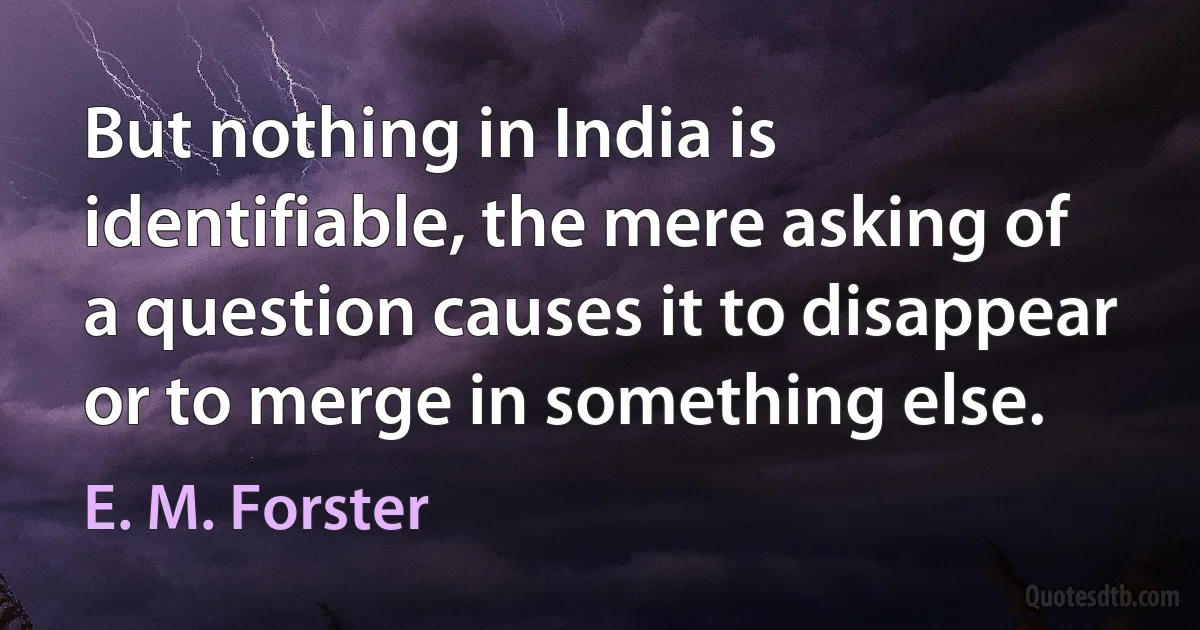 But nothing in India is identifiable, the mere asking of a question causes it to disappear or to merge in something else. (E. M. Forster)