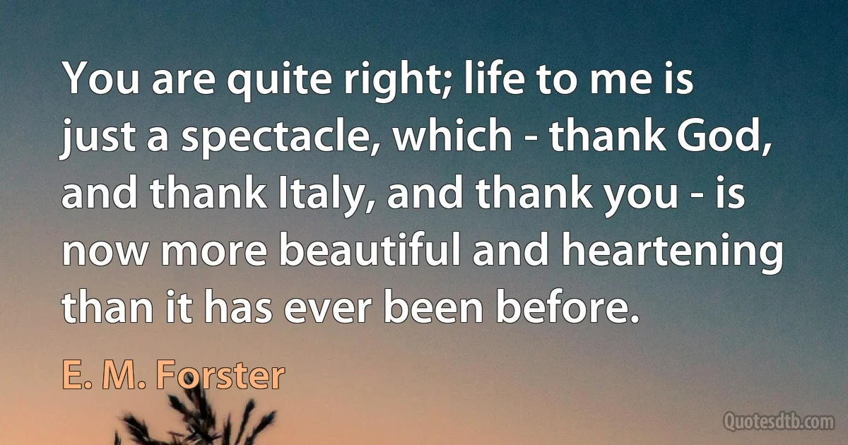 You are quite right; life to me is just a spectacle, which - thank God, and thank Italy, and thank you - is now more beautiful and heartening than it has ever been before. (E. M. Forster)