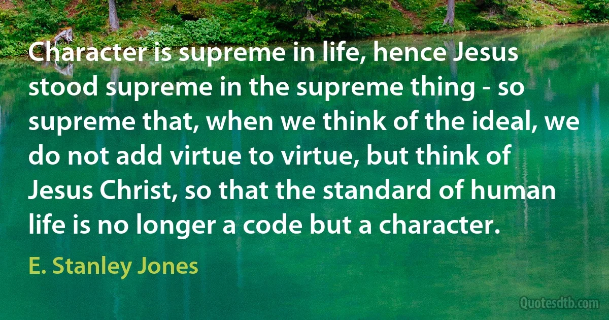 Character is supreme in life, hence Jesus stood supreme in the supreme thing - so supreme that, when we think of the ideal, we do not add virtue to virtue, but think of Jesus Christ, so that the standard of human life is no longer a code but a character. (E. Stanley Jones)