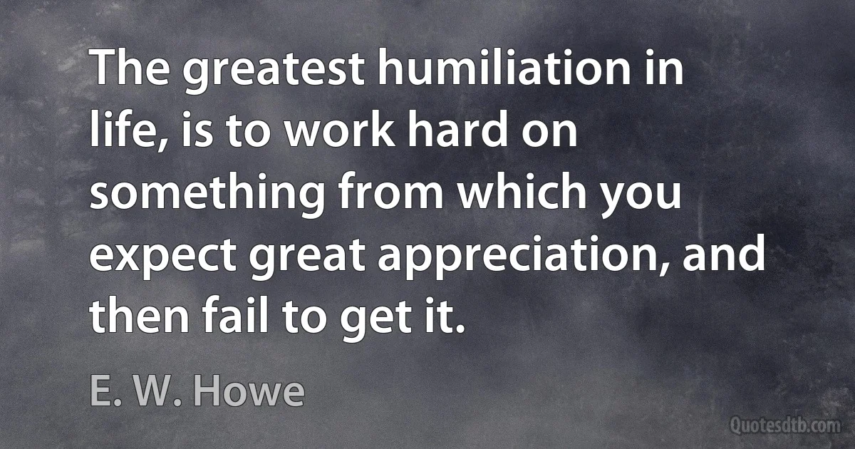 The greatest humiliation in life, is to work hard on something from which you expect great appreciation, and then fail to get it. (E. W. Howe)