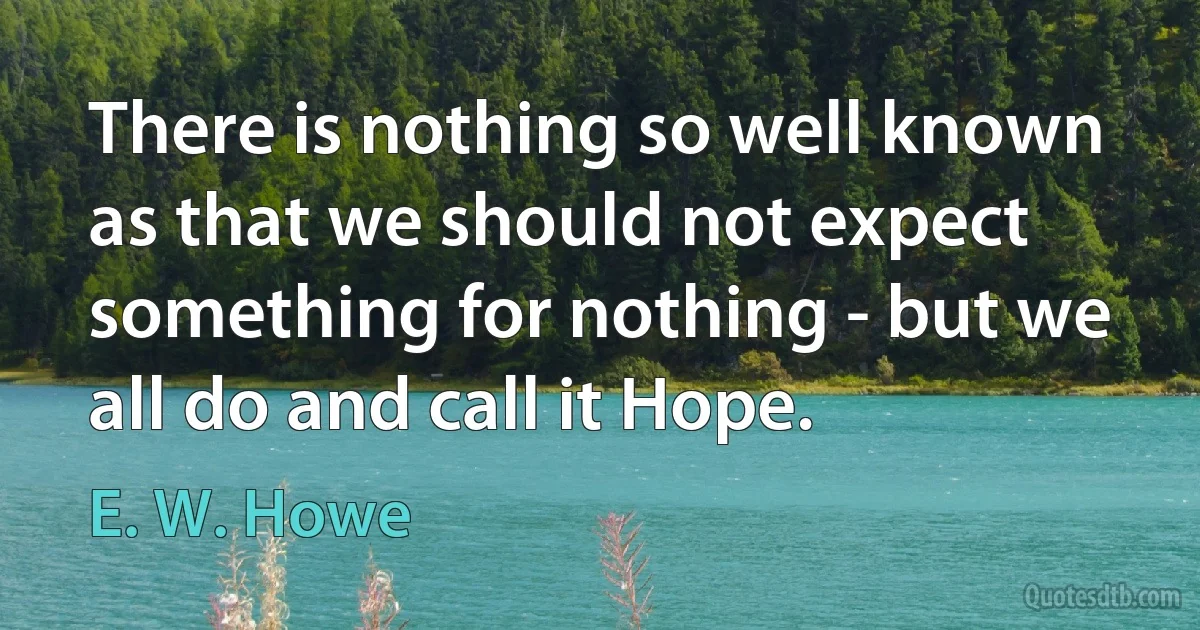 There is nothing so well known as that we should not expect something for nothing - but we all do and call it Hope. (E. W. Howe)