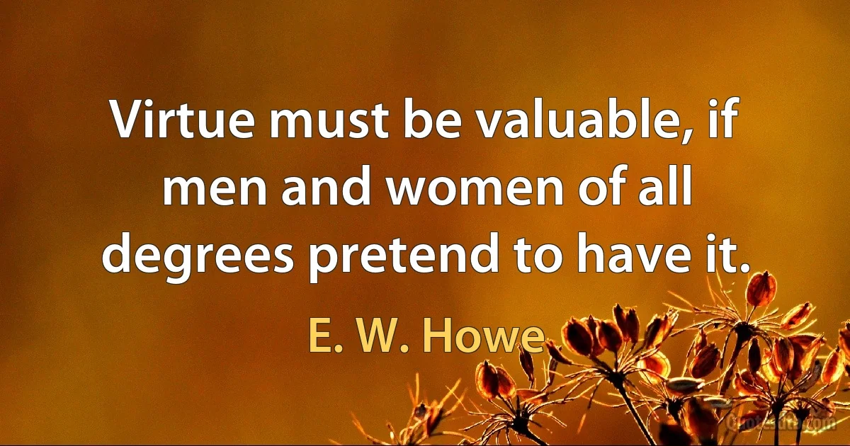 Virtue must be valuable, if men and women of all degrees pretend to have it. (E. W. Howe)