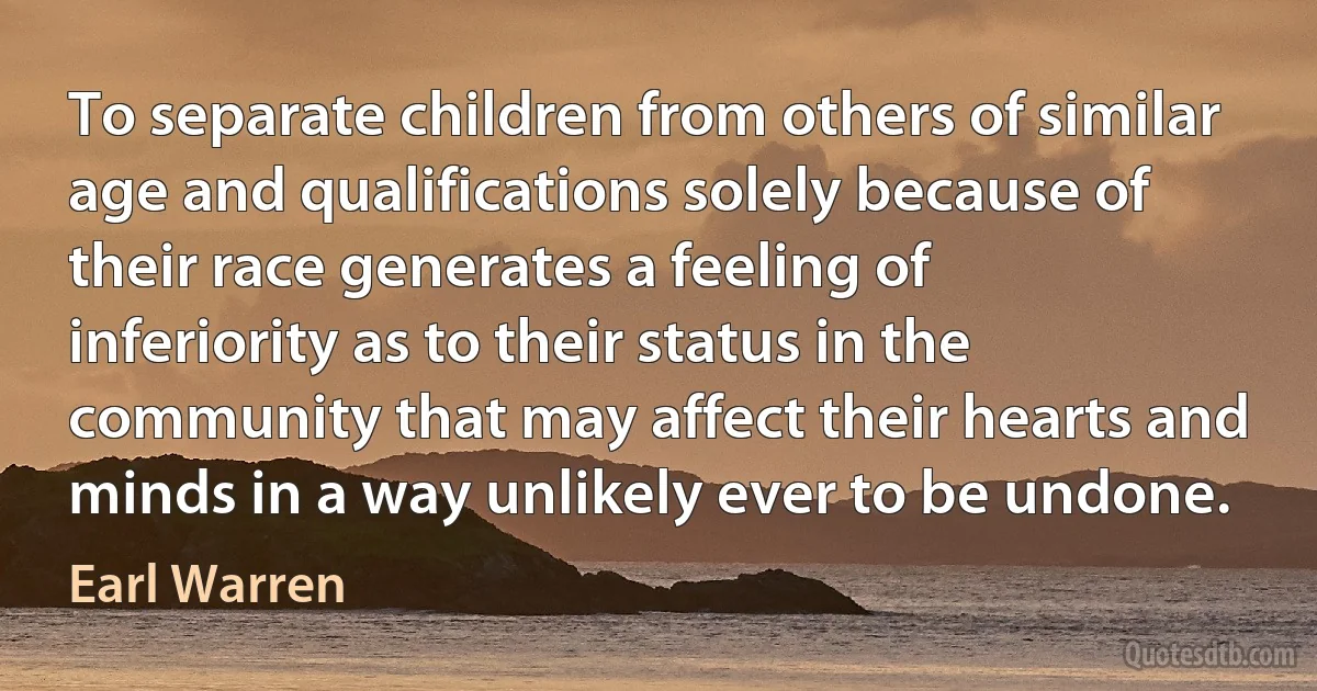 To separate children from others of similar age and qualifications solely because of their race generates a feeling of inferiority as to their status in the community that may affect their hearts and minds in a way unlikely ever to be undone. (Earl Warren)