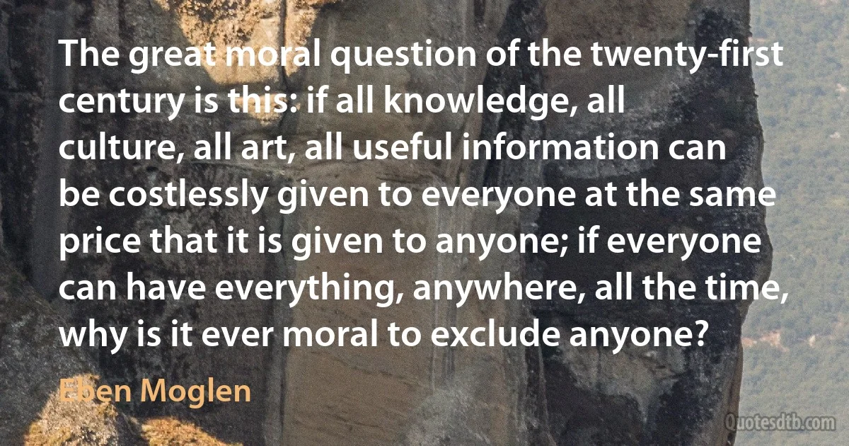 The great moral question of the twenty-first century is this: if all knowledge, all culture, all art, all useful information can be costlessly given to everyone at the same price that it is given to anyone; if everyone can have everything, anywhere, all the time, why is it ever moral to exclude anyone? (Eben Moglen)